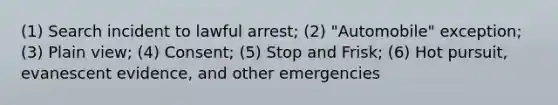 (1) Search incident to lawful arrest; (2) "Automobile" exception; (3) Plain view; (4) Consent; (5) Stop and Frisk; (6) Hot pursuit, evanescent evidence, and other emergencies