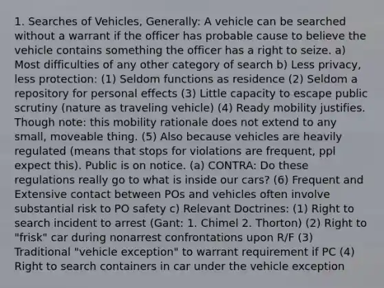 1. Searches of Vehicles, Generally: A vehicle can be searched without a warrant if the officer has probable cause to believe the vehicle contains something the officer has a right to seize. a) Most difficulties of any other category of search b) Less privacy, less protection: (1) Seldom functions as residence (2) Seldom a repository for personal effects (3) Little capacity to escape public scrutiny (nature as traveling vehicle) (4) Ready mobility justifies. Though note: this mobility rationale does not extend to any small, moveable thing. (5) Also because vehicles are heavily regulated (means that stops for violations are frequent, ppl expect this). Public is on notice. (a) CONTRA: Do these regulations really go to what is inside our cars? (6) Frequent and Extensive contact between POs and vehicles often involve substantial risk to PO safety c) Relevant Doctrines: (1) Right to search incident to arrest (Gant: 1. Chimel 2. Thorton) (2) Right to "frisk" car during nonarrest confrontations upon R/F (3) Traditional "vehicle exception" to warrant requirement if PC (4) Right to search containers in car under the vehicle exception