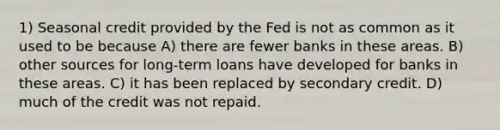 1) Seasonal credit provided by the Fed is not as common as it used to be because A) there are fewer banks in these areas. B) other sources for long-term loans have developed for banks in these areas. C) it has been replaced by secondary credit. D) much of the credit was not repaid.