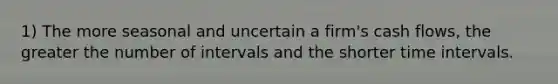 1) The more seasonal and uncertain a firm's cash flows, the greater the number of intervals and the shorter time intervals.