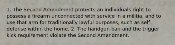 1. The Second Amendment protects an individuals right to possess a firearm unconnected with service in a militia, and to use that arm for traditionally lawful purposes, such as self-defense within the home. 2. The handgun ban and the trigger kick requirement violate the Second Amendment.