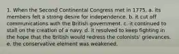 1. When the Second Continental Congress met in 1775, a. its members felt a strong desire for independence. b. it cut off communications with the British government. c. it continued to stall on the creation of a navy. d. it resolved to keep fighting in the hope that the British would redress the colonists' grievances. e. the conservative element was weakened.