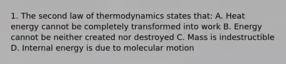 1. The second law of thermodynamics states that: A. Heat energy cannot be completely transformed into work B. Energy cannot be neither created nor destroyed C. Mass is indestructible D. Internal energy is due to molecular motion