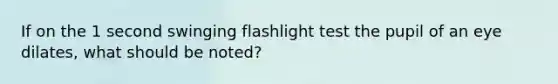 If on the 1 second swinging flashlight test the pupil of an eye dilates, what should be noted?