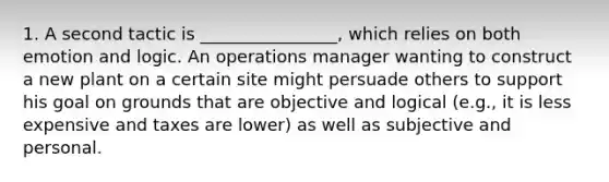 1. A second tactic is ________________, which relies on both emotion and logic. An operations manager wanting to construct a new plant on a certain site might persuade others to support his goal on grounds that are objective and logical (e.g., it is less expensive and taxes are lower) as well as subjective and personal.