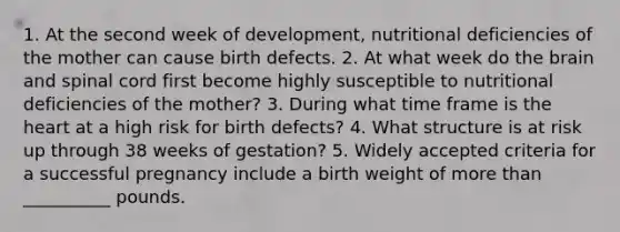 1. At the second week of development, nutritional deficiencies of the mother can cause birth defects. 2. At what week do the brain and spinal cord first become highly susceptible to nutritional deficiencies of the mother? 3. During what time frame is the heart at a high risk for birth defects? 4. What structure is at risk up through 38 weeks of gestation? 5. Widely accepted criteria for a successful pregnancy include a birth weight of more than __________ pounds.