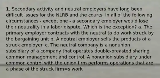 1. Secondary activity and neutral employers have long been difficult issues for the NLRB and the courts. In all of the following circumstances - except one - a secondary employer would lose their neutrality in a labor dispute. Which is the exception? a. The primary employer contracts with the neutral to do work struck by the bargaining unit b. A neutral employer sells the products of a struck employer. c. The neutral company is a nonunion subsidiary of a company that operates double-breasted sharing common management and control. A nonunion subsidiary under common control with the union firm performs operations that are a phase of the struck firm=s work