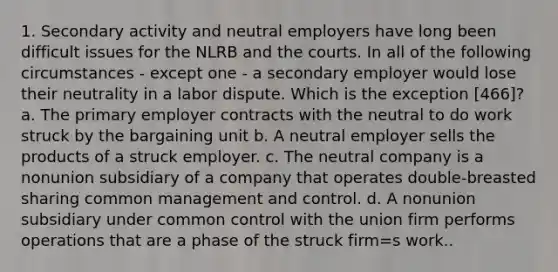 1. Secondary activity and neutral employers have long been difficult issues for the NLRB and the courts. In all of the following circumstances - except one - a secondary employer would lose their neutrality in a labor dispute. Which is the exception [466]? a. The primary employer contracts with the neutral to do work struck by the bargaining unit b. A neutral employer sells the products of a struck employer. c. The neutral company is a nonunion subsidiary of a company that operates double-breasted sharing common management and control. d. A nonunion subsidiary under common control with the union firm performs operations that are a phase of the struck firm=s work..