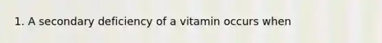 1. A secondary deficiency of a vitamin occurs when