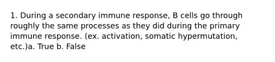 1. During a secondary immune response, B cells go through roughly the same processes as they did during the primary immune response. (ex. activation, somatic hypermutation, etc.)a. True b. False