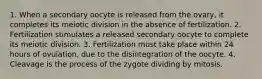 1. When a secondary oocyte is released from the ovary, it completes its meiotic division in the absence of fertilization. 2. Fertilization stimulates a released secondary oocyte to complete its meiotic division. 3. Fertilization must take place within 24 hours of ovulation, due to the disintegration of the oocyte. 4. Cleavage is the process of the zygote dividing by mitosis.