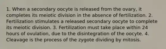 1. When a secondary oocyte is released from the ovary, it completes its meiotic division in the absence of fertilization. 2. Fertilization stimulates a released secondary oocyte to complete its meiotic division. 3. Fertilization must take place within 24 hours of ovulation, due to the disintegration of the oocyte. 4. Cleavage is the process of the zygote dividing by mitosis.