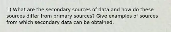 1) What are the secondary sources of data and how do these sources differ from primary sources? Give examples of sources from which secondary data can be obtained.