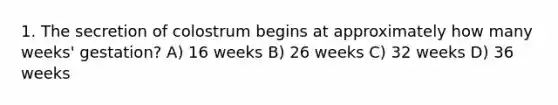 1. The secretion of colostrum begins at approximately how many weeks' gestation? A) 16 weeks B) 26 weeks C) 32 weeks D) 36 weeks