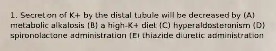 1. Secretion of K+ by the distal tubule will be decreased by (A) metabolic alkalosis (B) a high-K+ diet (C) hyperaldosteronism (D) spironolactone administration (E) thiazide diuretic administration