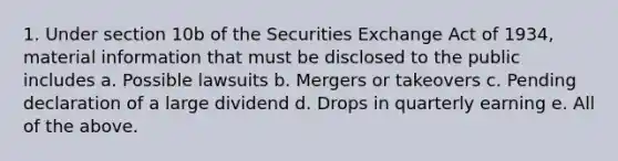 1. Under section 10b of the Securities Exchange Act of 1934, material information that must be disclosed to the public includes a. Possible lawsuits b. Mergers or takeovers c. Pending declaration of a large dividend d. Drops in quarterly earning e. All of the above.