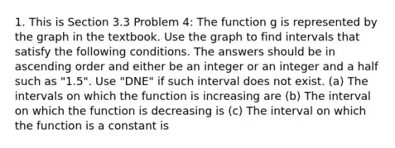 1. This is Section 3.3 Problem 4: The function g is represented by the graph in the textbook. Use the graph to find intervals that satisfy the following conditions. The answers should be in ascending order and either be an integer or an integer and a half such as "1.5". Use "DNE" if such interval does not exist. (a) The intervals on which the function is increasing are (b) The interval on which the function is decreasing is (c) The interval on which the function is a constant is