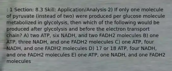 : 1 Section: 8.3 Skill: Application/Analysis 2) If only one molecule of pyruvate (instead of two) were produced per glucose molecule metabolized in glycolysis, then which of the following would be produced after glycolysis and before the electron transport chain? A) two ATP, six NADH, and two FADH2 molecules B) one ATP, three NADH, and one FADH2 molecules C) one ATP, four NADH, and one FADH2 molecules D) 17 or 18 ATP, four NADH, and one FADH2 molecules E) one ATP, one NADH, and one FADH2 molecules