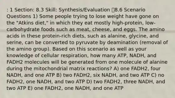 : 1 Section: 8.3 Skill: Synthesis/Evaluation 8.6 Scenario Questions 1) Some people trying to lose weight have gone on the "Atkins diet," in which they eat mostly high-protein, low-carbohydrate foods such as meat, cheese, and eggs. The <a href='https://www.questionai.com/knowledge/k9gb720LCl-amino-acids' class='anchor-knowledge'>amino acids</a> in these protein-rich diets, such as alanine, glycine, and serine, can be converted to pyruvate by deamination (removal of the amino group). Based on this scenario as well as your knowledge of <a href='https://www.questionai.com/knowledge/k1IqNYBAJw-cellular-respiration' class='anchor-knowledge'>cellular respiration</a>, how many ATP, NADH, and FADH2 molecules will be generated from one molecule of alanine during the mitochondrial matrix reactions? A) one FADH2, four NADH, and one ATP B) two FADH2, six NADH, and two ATP C) no FADH2, one NADH, and two ATP D) two FADH2, three NADH, and two ATP E) one FADH2, one NADH, and one ATP