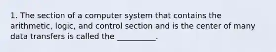 1. The section of a computer system that contains the arithmetic, logic, and control section and is the center of many data transfers is called the __________.