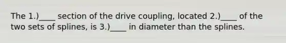 The 1.)____ section of the drive coupling, located 2.)____ of the two sets of splines, is 3.)____ in diameter than the splines.