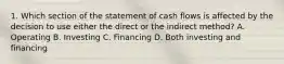 1. Which section of the statement of cash flows is affected by the decision to use either the direct or the indirect method? A. Operating B. Investing C. Financing D. Both investing and financing