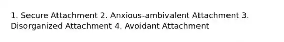 1. Secure Attachment 2. Anxious-ambivalent Attachment 3. Disorganized Attachment 4. Avoidant Attachment