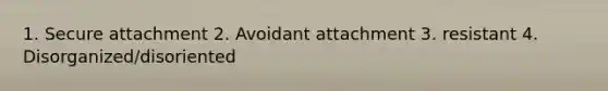 1. Secure attachment 2. Avoidant attachment 3. resistant 4. Disorganized/disoriented