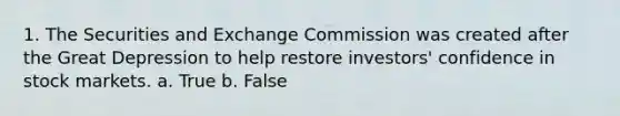 1. The Securities and Exchange Commission was created after the Great Depression to help restore investors' confidence in stock markets. a. True b. False