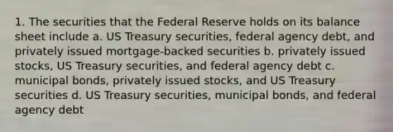 1. The securities that the Federal Reserve holds on its balance sheet include a. US Treasury securities, federal agency debt, and privately issued mortgage-backed securities b. privately issued stocks, US Treasury securities, and federal agency debt c. municipal bonds, privately issued stocks, and US Treasury securities d. US Treasury securities, municipal bonds, and federal agency debt