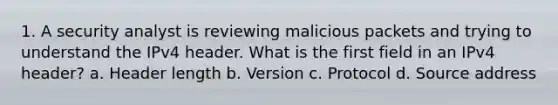 1. A security analyst is reviewing malicious packets and trying to understand the IPv4 header. What is the first field in an IPv4 header? a. Header length b. Version c. Protocol d. Source address