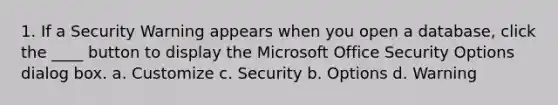 1. If a Security Warning appears when you open a database, click the ____ button to display the Microsoft Office Security Options dialog box. a. Customize c. Security b. Options d. Warning