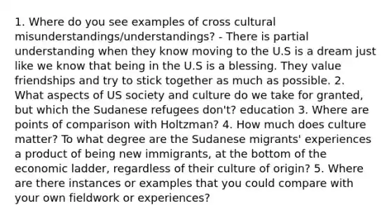 1. Where do you see examples of cross cultural misunderstandings/understandings? - There is partial understanding when they know moving to the U.S is a dream just like we know that being in the U.S is a blessing. They value friendships and try to stick together as much as possible. 2. What aspects of US society and culture do we take for granted, but which the Sudanese refugees don't? education 3. Where are points of comparison with Holtzman? 4. How much does culture matter? To what degree are the Sudanese migrants' experiences a product of being new immigrants, at the bottom of the economic ladder, regardless of their culture of origin? 5. Where are there instances or examples that you could compare with your own fieldwork or experiences?