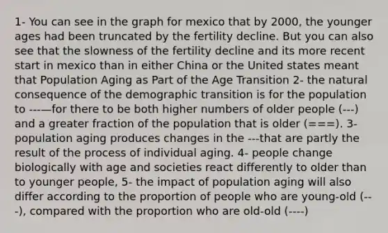 1- You can see in the graph for mexico that by 2000, the younger ages had been truncated by the fertility decline. But you can also see that the slowness of the fertility decline and its more recent start in mexico than in either China or the United states meant that Population Aging as Part of the Age Transition 2- <a href='https://www.questionai.com/knowledge/khpceknK9n-the-natural' class='anchor-knowledge'>the natural</a> consequence of the demographic transition is for the population to ---—for there to be both higher numbers of older people (---) and a greater fraction of the population that is older (===). 3- population aging produces changes in the ---that are partly the result of the process of individual aging. 4- people change biologically with age and societies react differently to older than to younger people, 5- the impact of population aging will also differ according to the proportion of people who are young-old (---), compared with the proportion who are old-old (----)