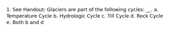 1. See Handout: Glaciers are part of the following cycles: __. a. Temperature Cycle b. Hydrologic Cycle c. Till Cycle d. Rock Cycle e. Both b and d