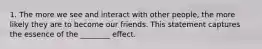 1. The more we see and interact with other people, the more likely they are to become our friends. This statement captures the essence of the ________ effect.