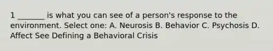 1 _______ is what you can see of a person's response to the environment. Select one: A. Neurosis B. Behavior C. Psychosis D. Affect See Defining a Behavioral Crisis