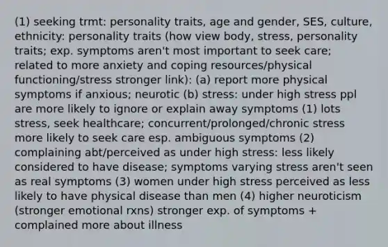 (1) seeking trmt: personality traits, age and gender, SES, culture, ethnicity: personality traits (how view body, stress, personality traits; exp. symptoms aren't most important to seek care; related to more anxiety and coping resources/physical functioning/stress stronger link): (a) report more physical symptoms if anxious; neurotic (b) stress: under high stress ppl are more likely to ignore or explain away symptoms (1) lots stress, seek healthcare; concurrent/prolonged/chronic stress more likely to seek care esp. ambiguous symptoms (2) complaining abt/perceived as under high stress: less likely considered to have disease; symptoms varying stress aren't seen as real symptoms (3) women under high stress perceived as less likely to have physical disease than men (4) higher neuroticism (stronger emotional rxns) stronger exp. of symptoms + complained more about illness