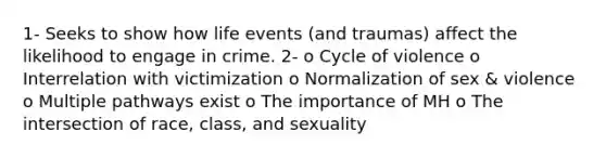 1- Seeks to show how life events (and traumas) affect the likelihood to engage in crime. 2- o Cycle of violence o Interrelation with victimization o Normalization of sex & violence o Multiple pathways exist o The importance of MH o The intersection of race, class, and sexuality