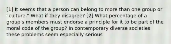 [1] It seems that a person can belong to more than one group or "culture." What if they disagree? [2] What percentage of a group's members must endorse a principle for it to be part of the moral code of the group? In contemporary diverse societies these problems seem especially serious