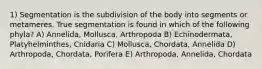 1) Segmentation is the subdivision of the body into segments or metameres. True segmentation is found in which of the following phyla? A) Annelida, Mollusca, Arthropoda B) Echinodermata, Platyhelminthes, Cnidaria C) Mollusca, Chordata, Annelida D) Arthropoda, Chordata, Porifera E) Arthropoda, Annelida, Chordata