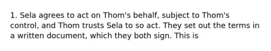 1. Sela agrees to act on Thom's behalf, subject to Thom's control, and Thom trusts Sela to so act. They set out the terms in a written document, which they both sign. This is