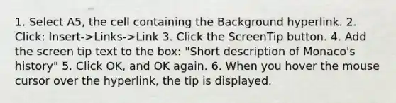 1. Select A5, the cell containing the Background hyperlink. 2. Click: Insert->Links->Link 3. Click the ScreenTip button. 4. Add the screen tip text to the box: "Short description of Monaco's history" 5. Click OK, and OK again. 6. When you hover the mouse cursor over the hyperlink, the tip is displayed.