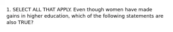 1. SELECT ALL THAT APPLY. Even though women have made gains in higher education, which of the following statements are also TRUE?