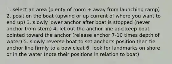 1. select an area (plenty of room + away from launching ramp) 2. position the boat (upwind or up current of where you want to end up) 3. slowly lower anchor after boat is stopped (never anchor from stern) 4. let out the anchor line and keep boat pointed toward the anchor (release anchor 7-10 times depth of water) 5. slowly reverse boat to set anchor's position then tie anchor line firmly to a bow cleat 6. look for landmarks on shore or in the water (note their positions in relation to boat)