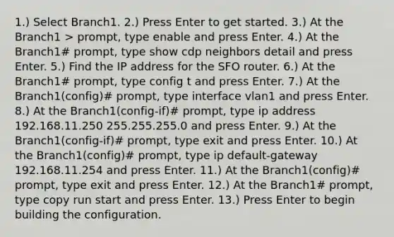 1.) Select Branch1. 2.) Press Enter to get started. 3.) At the Branch1 > prompt, type enable and press Enter. 4.) At the Branch1# prompt, type show cdp neighbors detail and press Enter. 5.) Find the IP address for the SFO router. 6.) At the Branch1# prompt, type config t and press Enter. 7.) At the Branch1(config)# prompt, type interface vlan1 and press Enter. 8.) At the Branch1(config-if)# prompt, type ip address 192.168.11.250 255.255.255.0 and press Enter. 9.) At the Branch1(config-if)# prompt, type exit and press Enter. 10.) At the Branch1(config)# prompt, type ip default-gateway 192.168.11.254 and press Enter. 11.) At the Branch1(config)# prompt, type exit and press Enter. 12.) At the Branch1# prompt, type copy run start and press Enter. 13.) Press Enter to begin building the configuration.