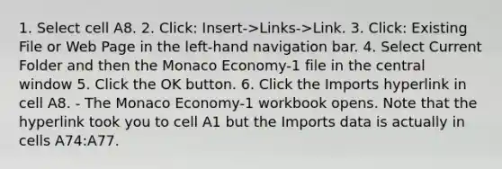 1. Select cell A8. 2. Click: Insert->Links->Link. 3. Click: Existing File or Web Page in the left-hand navigation bar. 4. Select Current Folder and then the Monaco Economy-1 file in the central window 5. Click the OK button. 6. Click the Imports hyperlink in cell A8. - The Monaco Economy-1 workbook opens. Note that the hyperlink took you to cell A1 but the Imports data is actually in cells A74:A77.