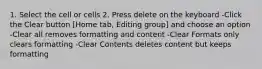 1. Select the cell or cells 2. Press delete on the keyboard -Click the Clear button [Home tab, Editing group] and choose an option -Clear all removes formatting and content -Clear Formats only clears formatting -Clear Contents deletes content but keeps formatting