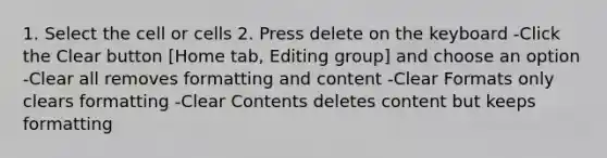 1. Select the cell or cells 2. Press delete on the keyboard -Click the Clear button [Home tab, Editing group] and choose an option -Clear all removes formatting and content -Clear Formats only clears formatting -Clear Contents deletes content but keeps formatting