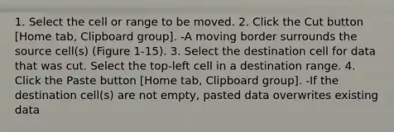 1. Select the cell or range to be moved. 2. Click the Cut button [Home tab, Clipboard group]. -A moving border surrounds the source cell(s) (Figure 1-15). 3. Select the destination cell for data that was cut. Select the top-left cell in a destination range. 4. Click the Paste button [Home tab, Clipboard group]. -If the destination cell(s) are not empty, pasted data overwrites existing data